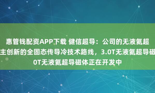惠管钱配资APP下载 健信超导：公司的无液氦超导磁体采用自主创新的全固态传导冷技术路线，3.0T无液氦超导磁体正在开发中